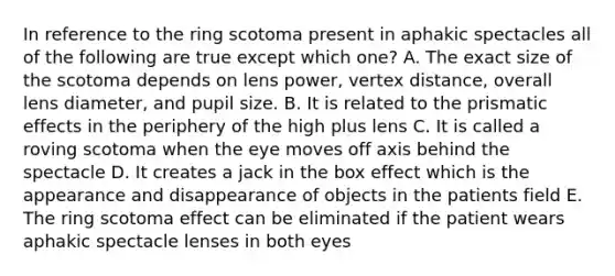 In reference to the ring scotoma present in aphakic spectacles all of the following are true except which one? A. The exact size of the scotoma depends on lens power, vertex distance, overall lens diameter, and pupil size. B. It is related to the prismatic effects in the periphery of the high plus lens C. It is called a roving scotoma when the eye moves off axis behind the spectacle D. It creates a jack in the box effect which is the appearance and disappearance of objects in the patients field E. The ring scotoma effect can be eliminated if the patient wears aphakic spectacle lenses in both eyes