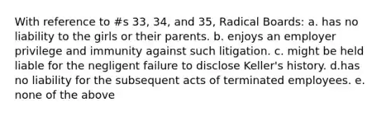 With reference to #s 33, 34, and 35, Radical Boards: a. has no liability to the girls or their parents. b. enjoys an employer privilege and immunity against such litigation. c. might be held liable for the negligent failure to disclose Keller's history. d.has no liability for the subsequent acts of terminated employees. e. none of the above