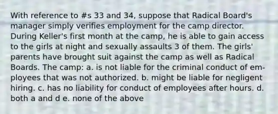 With reference to #s 33 and 34, suppose that Radical Board's manager simply verifies employment for the camp director. During Keller's first month at the camp, he is able to gain access to the girls at night and sexually assaults 3 of them. The girls' parents have brought suit against the camp as well as Radical Boards. The camp: a. is not liable for the criminal conduct of em-ployees that was not authorized. b. might be liable for negligent hiring. c. has no liability for conduct of employees after hours. d. both a and d e. none of the above