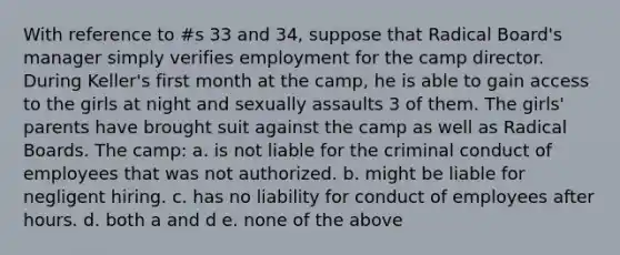 With reference to #s 33 and 34, suppose that Radical Board's manager simply verifies employment for the camp director. During Keller's first month at the camp, he is able to gain access to the girls at night and sexually assaults 3 of them. The girls' parents have brought suit against the camp as well as Radical Boards. The camp: a. is not liable for the criminal conduct of employees that was not authorized. b. might be liable for negligent hiring. c. has no liability for conduct of employees after hours. d. both a and d e. none of the above