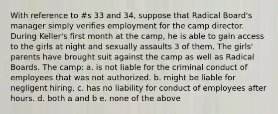 With reference to #s 33 and 34, suppose that Radical Board's manager simply verifies employment for the camp director. During Keller's first month at the camp, he is able to gain access to the girls at night and sexually assaults 3 of them. The girls' parents have brought suit against the camp as well as Radical Boards. The camp: a. is not liable for the criminal conduct of employees that was not authorized. b. might be liable for negligent hiring. c. has no liability for conduct of employees after hours. d. both a and b e. none of the above