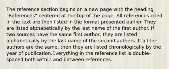 The reference section begins on a new page with the heading "References" centered at the top of the page. All references cited in the text are then listed in the format presented earlier. They are listed alphabetically by the last name of the first author. If two sources have the same first author, they are listed alphabetically by the last name of the second authors. If all the authors are the same, then they are listed chronologically by the year of publication.Everything in the reference list is double-spaced both within and between references.