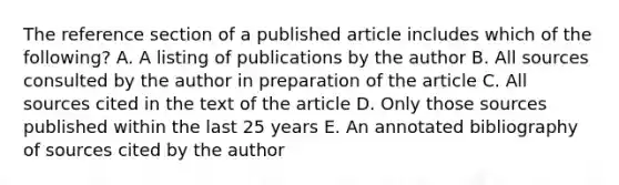 The reference section of a published article includes which of the following? A. A listing of publications by the author B. All sources consulted by the author in preparation of the article C. All sources cited in the text of the article D. Only those sources published within the last 25 years E. An annotated bibliography of sources cited by the author