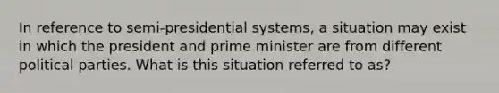 In reference to semi-presidential systems, a situation may exist in which the president and prime minister are from different political parties. What is this situation referred to as?