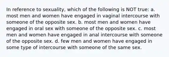 In reference to sexuality, which of the following is NOT true: a. most men and women have engaged in vaginal intercourse with someone of the opposite sex. b. most men and women have engaged in oral sex with someone of the opposite sex. c. most men and women have engaged in anal intercourse with someone of the opposite sex. d. few men and women have engaged in some type of intercourse with someone of the same sex.