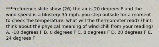 ****reference slide show (26) the air is 20 degrees F and the wind speed is a blustery 35 mph. you step outside for a moment to check the temperature. what will the thermometer read? (hint: think about the physical meaning of wind-chill from your reading) A. -10 degrees F B. 0 degrees F C. 8 degrees F D. 20 degrees F E. 24 degrees F