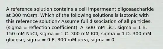 A reference solution contains a cell impermeant oligosaacharide at 300 mOsm. Which of the following solutions is isotonic with this reference solution? Assume full dissociation of all particles. (sigma = reflection coefficient). A. 600 mM LiCl, sigma = 1 B. 150 mM NaCl, sigma = 1 C. 300 mM KCl, sigma = 1 D. 300 mM glucose, sigma = 0 E. 300 mM urea, sigma = 0