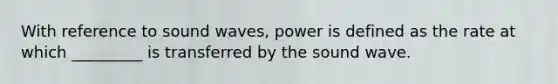 With reference to sound waves, power is defined as the rate at which _________ is transferred by the sound wave.