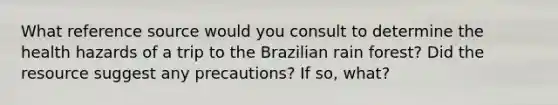 What reference source would you consult to determine the health hazards of a trip to the Brazilian rain forest? Did the resource suggest any precautions? If so, what?