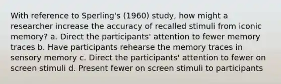 With reference to Sperling's (1960) study, how might a researcher increase the accuracy of recalled stimuli from iconic memory? a. Direct the participants' attention to fewer memory traces b. Have participants rehearse the memory traces in sensory memory c. Direct the participants' attention to fewer on screen stimuli d. Present fewer on screen stimuli to participants