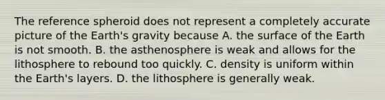 The reference spheroid does not represent a completely accurate picture of the Earth's gravity because A. the surface of the Earth is not smooth. B. the asthenosphere is weak and allows for the lithosphere to rebound too quickly. C. density is uniform within the Earth's layers. D. the lithosphere is generally weak.