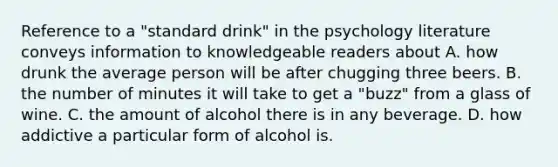 Reference to a "standard drink" in the psychology literature conveys information to knowledgeable readers about A. how drunk the average person will be after chugging three beers. B. the number of minutes it will take to get a "buzz" from a glass of wine. C. the amount of alcohol there is in any beverage. D. how addictive a particular form of alcohol is. ​