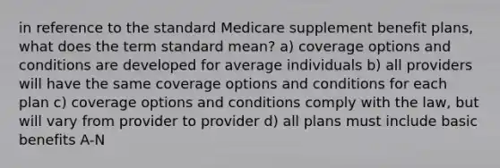 in reference to the standard Medicare supplement benefit plans, what does the term standard mean? a) coverage options and conditions are developed for average individuals b) all providers will have the same coverage options and conditions for each plan c) coverage options and conditions comply with the law, but will vary from provider to provider d) all plans must include basic benefits A-N