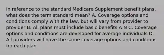 In reference to the standard Medicare Supplement benefit plans, what does the term standard mean? A. Coverage options and conditions comply with the law, but will vary from provider to provider B. All plans must include basic benefits A-N C. Coverage options and conditions are developed for average individuals D. All providers will have the same coverage options and conditions for each plan