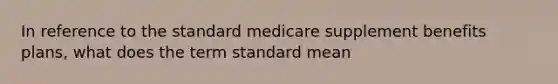 In reference to the standard medicare supplement benefits plans, what does the term standard mean