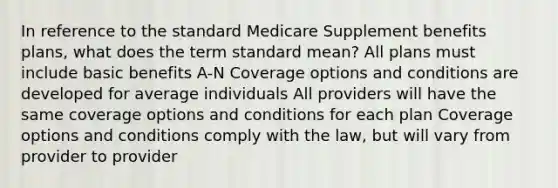 In reference to the standard Medicare Supplement benefits plans, what does the term standard mean? All plans must include basic benefits A-N Coverage options and conditions are developed for average individuals All providers will have the same coverage options and conditions for each plan Coverage options and conditions comply with the law, but will vary from provider to provider