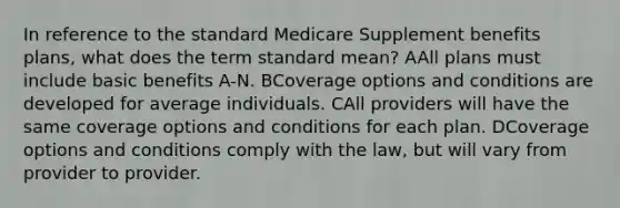 In reference to the standard Medicare Supplement benefits plans, what does the term standard mean? AAll plans must include basic benefits A-N. BCoverage options and conditions are developed for average individuals. CAll providers will have the same coverage options and conditions for each plan. DCoverage options and conditions comply with the law, but will vary from provider to provider.