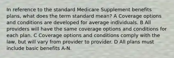 In reference to the standard Medicare Supplement benefits plans, what does the term standard mean? A Coverage options and conditions are developed for average individuals. B All providers will have the same coverage options and conditions for each plan. C Coverage options and conditions comply with the law, but will vary from provider to provider. D All plans must include basic benefits A-N.