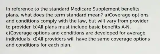 In reference to the standard Medicare Supplement benefits plans, what does the term standard mean? a)Coverage options and conditions comply with the law, but will vary from provider to provider. b)All plans must include basic benefits A-N. c)Coverage options and conditions are developed for average individuals. d)All providers will have the same coverage options and conditions for each plan.