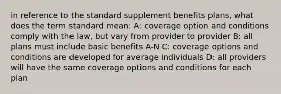 in reference to the standard supplement benefits plans, what does the term standard mean: A: coverage option and conditions comply with the law, but vary from provider to provider B: all plans must include basic benefits A-N C: coverage options and conditions are developed for average individuals D: all providers will have the same coverage options and conditions for each plan