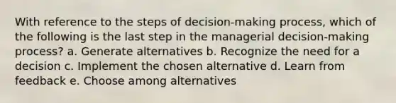 With reference to the steps of decision-making process, which of the following is the last step in the managerial decision-making process? a. Generate alternatives b. Recognize the need for a decision c. Implement the chosen alternative d. Learn from feedback e. Choose among alternatives