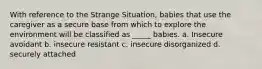 With reference to the Strange Situation, babies that use the caregiver as a secure base from which to explore the environment will be classified as _____ babies. a. Insecure avoidant b. insecure resistant c. insecure disorganized d. securely attached