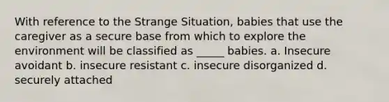 With reference to the Strange Situation, babies that use the caregiver as a secure base from which to explore the environment will be classified as _____ babies. a. Insecure avoidant b. insecure resistant c. insecure disorganized d. securely attached