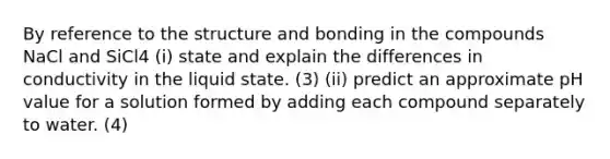 By reference to the structure and bonding in the compounds NaCl and SiCl4 (i) state and explain the differences in conductivity in the liquid state. (3) (ii) predict an approximate pH value for a solution formed by adding each compound separately to water. (4)