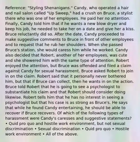 Reference: "Styling Shenanigans." Candy, who operated a hair and nail salon called "Up Sweep," had a crush on Bruce, a stylist there who was one of her employees. He paid her no attention. Finally, Candy told him that if he wants a new blow dryer and keep his job, he needed to take her on a date and give her a kiss. Bruce reluctantly did so. After the date, Candy proceeded to make suggestive comments to Bruce in front of other employees and to request that he rub her shoulders. When she passed Bruce's station, she would caress him while he worked. Candy also decided that Robert, another of her employees, was cute and she showered him with the same type of attention. Robert enjoyed the attention, but Bruce was offended and filed a claim against Candy for sexual harassment. Bruce asked Robert to join in on the claim. Robert said that it personally never bothered him, but that if Bruce can collect, then he wants in on the action. Bruce told Robert that he is going to see a psychologist to substantiate his claim and that Robert should consider doing likewise. Robert tells him that he has no interest in seeing a psychologist but that his case is as strong as Bruce's. He says that while he found Candy entertaining, he should be able to recover if Bruce recovers. Of which of the following types of harassment were Candy's caresses and suggestive statements? • Quid pro quo and hostile work environment, but not sexual discrimination • Sexual discrimination • Quid pro quo • Hostile work environment • All of the above.