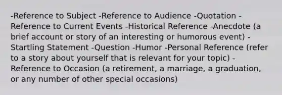 -Reference to Subject -Reference to Audience -Quotation -Reference to Current Events -Historical Reference -Anecdote (a brief account or story of an interesting or humorous event) -Startling Statement -Question -Humor -Personal Reference (refer to a story about yourself that is relevant for your topic) -Reference to Occasion (a retirement, a marriage, a graduation, or any number of other special occasions)