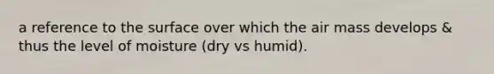 a reference to the surface over which the air mass develops & thus the level of moisture (dry vs humid).