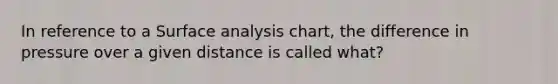 In reference to a Surface analysis chart, the difference in pressure over a given distance is called what?