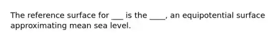 The reference surface for ___ is the ____, an equipotential surface approximating mean sea level.