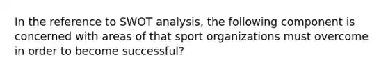 In the reference to SWOT analysis, the following component is concerned with areas of that sport organizations must overcome in order to become successful?