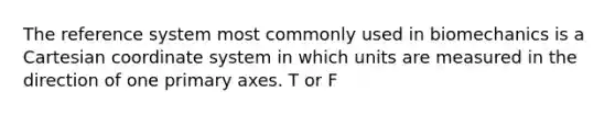 The reference system most commonly used in biomechanics is a Cartesian coordinate system in which units are measured in the direction of one primary axes. T or F