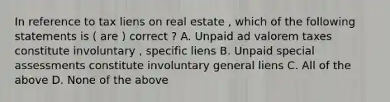 In reference to tax liens on real estate , which of the following statements is ( are ) correct ? A. Unpaid ad valorem taxes constitute involuntary , specific liens B. Unpaid special assessments constitute involuntary general liens C. All of the above D. None of the above