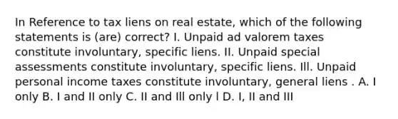 In Reference to tax liens on real estate, which of the following statements is (are) correct? I. Unpaid ad valorem taxes constitute involuntary, specific liens. II. Unpaid special assessments constitute involuntary, specific liens. Ill. Unpaid personal income taxes constitute involuntary, general liens . A. I only B. I and II only C. II and Ill only l D. I, II and III