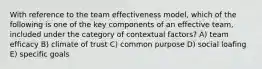 With reference to the team effectiveness model, which of the following is one of the key components of an effective team, included under the category of contextual factors? A) team efficacy B) climate of trust C) common purpose D) social loafing E) specific goals