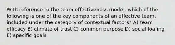 With reference to the team effectiveness model, which of the following is one of the key components of an effective team, included under the category of contextual factors? A) team efficacy B) climate of trust C) common purpose D) social loafing E) specific goals