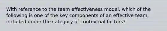 With reference to the team effectiveness model, which of the following is one of the key components of an effective team, included under the category of contextual factors?