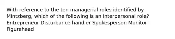 With reference to the ten managerial roles identified by Mintzberg, which of the following is an interpersonal role? Entrepreneur Disturbance handler Spokesperson Monitor Figurehead