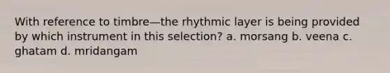 With reference to timbre—the rhythmic layer is being provided by which instrument in this selection? a. morsang b. veena c. ghatam d. mridangam