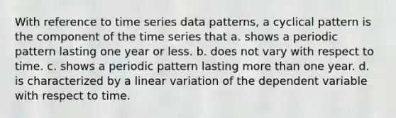 With reference to time series data patterns, a cyclical pattern is the component of the time series that a. shows a periodic pattern lasting one year or less. b. does not vary with respect to time. c. shows a periodic pattern lasting <a href='https://www.questionai.com/knowledge/keWHlEPx42-more-than' class='anchor-knowledge'>more than</a> one year. d. is characterized by a linear variation of the dependent variable with respect to time.