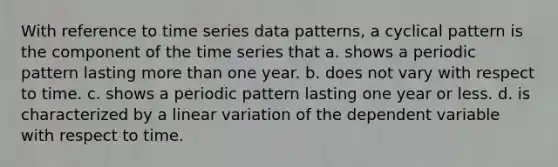 With reference to time series data patterns, a cyclical pattern is the component of the time series that a. shows a periodic pattern lasting <a href='https://www.questionai.com/knowledge/keWHlEPx42-more-than' class='anchor-knowledge'>more than</a> one year. b. does not vary with respect to time. c. shows a periodic pattern lasting one year or less. d. is characterized by a linear variation of the dependent variable with respect to time.