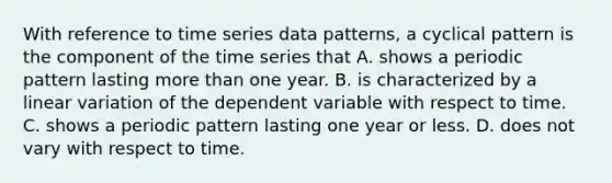 With reference to time series data patterns, a cyclical pattern is the component of the time series that A. shows a periodic pattern lasting more than one year. B. is characterized by a linear variation of the dependent variable with respect to time. C. shows a periodic pattern lasting one year or less. D. does not vary with respect to time.