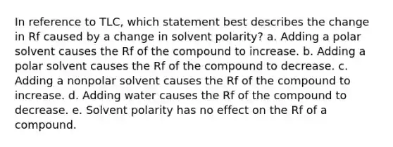 In reference to TLC, which statement best describes the change in Rf caused by a change in solvent polarity? a. Adding a polar solvent causes the Rf of the compound to increase. b. Adding a polar solvent causes the Rf of the compound to decrease. c. Adding a nonpolar solvent causes the Rf of the compound to increase. d. Adding water causes the Rf of the compound to decrease. e. Solvent polarity has no effect on the Rf of a compound.