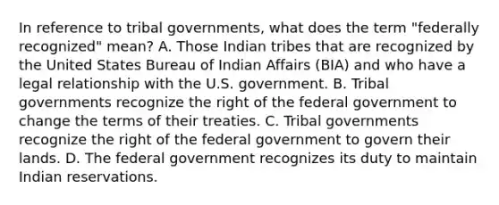 In reference to tribal governments, what does the term "federally recognized" mean? A. Those Indian tribes that are recognized by the United States Bureau of Indian Affairs (BIA) and who have a legal relationship with the U.S. government. B. Tribal governments recognize the right of the federal government to change the terms of their treaties. C. Tribal governments recognize the right of the federal government to govern their lands. D. The federal government recognizes its duty to maintain Indian reservations.