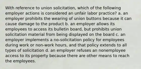 With reference to union solicitation, which of the following employer actions is considered an unfair labor practice? a. an employer prohibits the wearing of union buttons because it can cause damage to the product b. an employer allows its employees to access its bulletin board, but prohibits union solicitation material from being displayed on the board c. an employer implements a no-solicitation policy for employees during work or non-work hours, and that policy extends to all types of solicitation d. an employer refuses an nonemployee access to its property because there are other means to reach the employees.