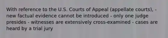 With reference to the U.S. Courts of Appeal (appellate courts), - new factual evidence cannot be introduced - only one judge presides - witnesses are extensively cross-examined - cases are heard by a trial jury