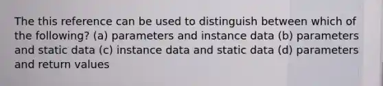 The this reference can be used to distinguish between which of the following? (a) parameters and instance data (b) parameters and static data (c) instance data and static data (d) parameters and return values